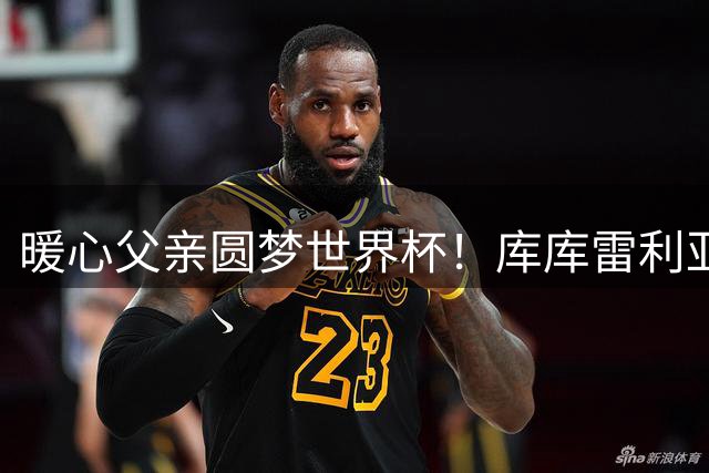 暖心父亲圆梦世界杯！库库雷利亚携自闭症爱子共享夺冠时刻